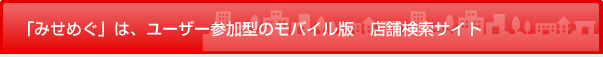 「みせめぐ」は、ユーザー参加型のモバイル版 店舗検索サイト